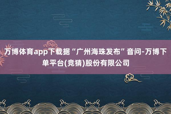 万博体育app下载据“广州海珠发布”音问-万博下单平台(竞猜)股份有限公司
