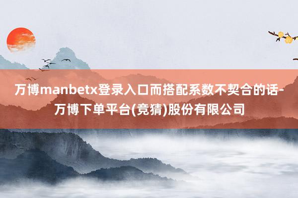 万博manbetx登录入口而搭配系数不契合的话-万博下单平台(竞猜)股份有限公司