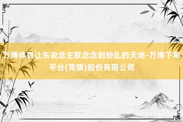 万博体育让东说念主联念念到纷乱的天地-万博下单平台(竞猜)股份有限公司
