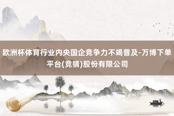 欧洲杯体育行业内央国企竞争力不竭普及-万博下单平台(竞猜)股份有限公司