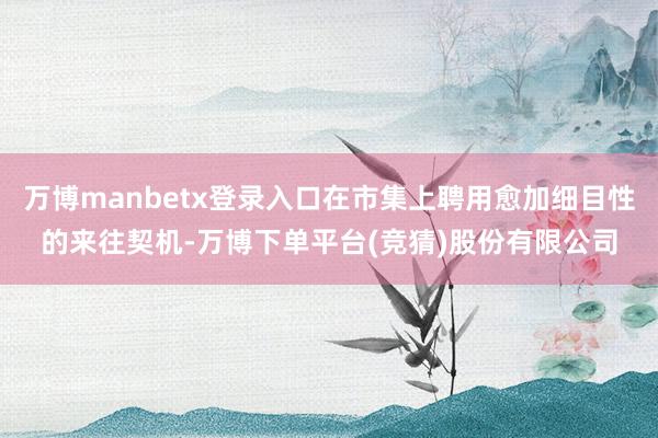 万博manbetx登录入口在市集上聘用愈加细目性的来往契机-万博下单平台(竞猜)股份有限公司