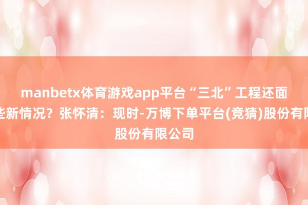 manbetx体育游戏app平台“三北”工程还面对哪些新情况？张怀清：现时-万博下单平台(竞猜)股份有限公司