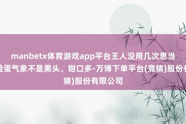 manbetx体育游戏app平台王人没用几次思当初咱的脸蛋气象不是黑头、钳口多-万博下单平台(竞猜)股份有限公司
