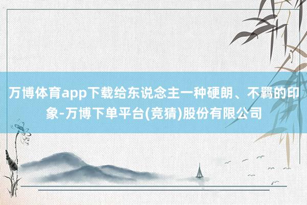 万博体育app下载给东说念主一种硬朗、不羁的印象-万博下单平台(竞猜)股份有限公司