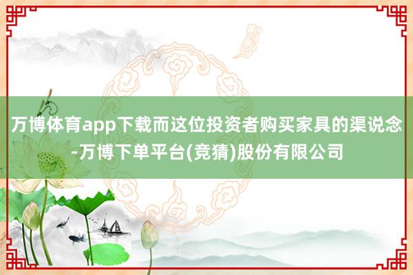 万博体育app下载而这位投资者购买家具的渠说念-万博下单平台(竞猜)股份有限公司