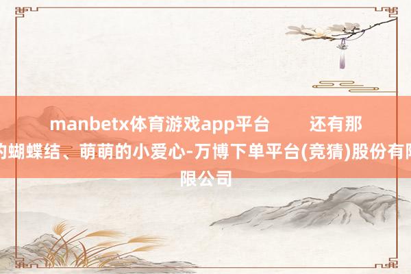 manbetx体育游戏app平台        还有那可儿的蝴蝶结、萌萌的小爱心-万博下单平台(竞猜)股份有限公司