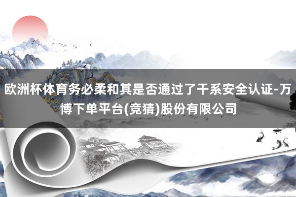 欧洲杯体育务必柔和其是否通过了干系安全认证-万博下单平台(竞猜)股份有限公司