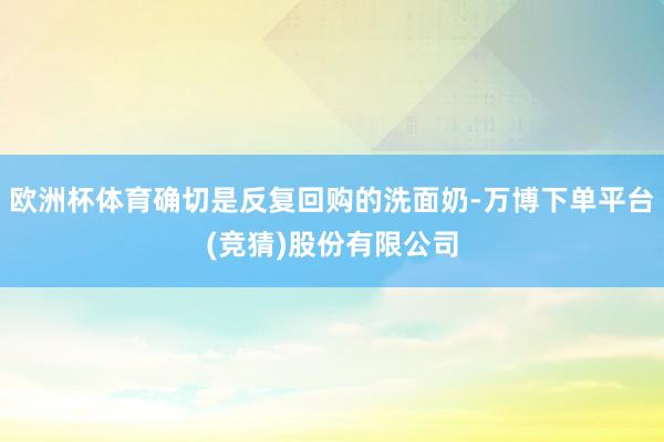 欧洲杯体育确切是反复回购的洗面奶-万博下单平台(竞猜)股份有限公司
