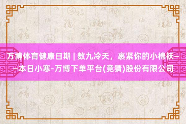 万博体育健康日期 | 数九冷天，裹紧你的小棉袄——本日小寒-万博下单平台(竞猜)股份有限公司