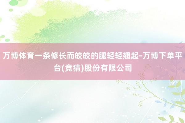 万博体育一条修长而皎皎的腿轻轻翘起-万博下单平台(竞猜)股份有限公司