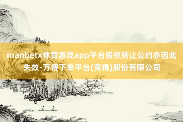 manbetx体育游戏app平台股权转让公约亦因此失效-万博下单平台(竞猜)股份有限公司