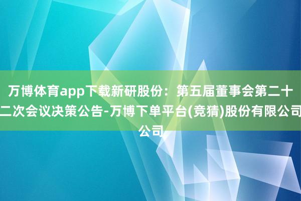 万博体育app下载新研股份：第五届董事会第二十二次会议决策公告-万博下单平台(竞猜)股份有限公司