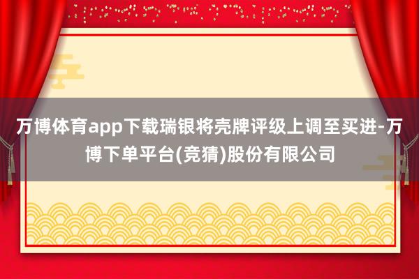 万博体育app下载瑞银将壳牌评级上调至买进-万博下单平台(竞猜)股份有限公司
