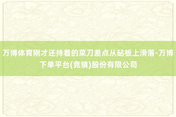 万博体育刚才还持着的菜刀差点从砧板上滑落-万博下单平台(竞猜)股份有限公司