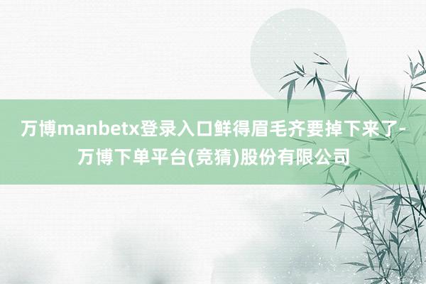 万博manbetx登录入口鲜得眉毛齐要掉下来了-万博下单平台(竞猜)股份有限公司