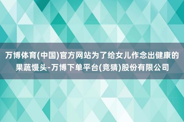 万博体育(中国)官方网站为了给女儿作念出健康的果蔬馒头-万博下单平台(竞猜)股份有限公司