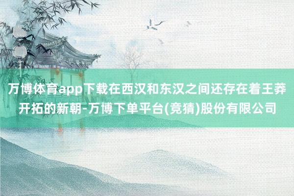 万博体育app下载在西汉和东汉之间还存在着王莽开拓的新朝-万博下单平台(竞猜)股份有限公司