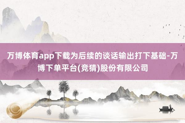 万博体育app下载为后续的谈话输出打下基础-万博下单平台(竞猜)股份有限公司