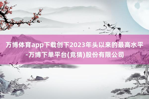 万博体育app下载创下2023年头以来的最高水平-万博下单平台(竞猜)股份有限公司