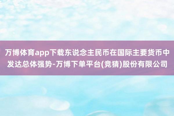 万博体育app下载东说念主民币在国际主要货币中发达总体强势-万博下单平台(竞猜)股份有限公司