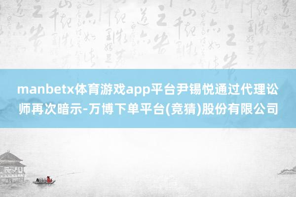 manbetx体育游戏app平台尹锡悦通过代理讼师再次暗示-万博下单平台(竞猜)股份有限公司