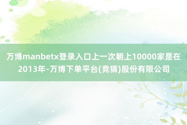 万博manbetx登录入口上一次朝上10000家是在2013年-万博下单平台(竞猜)股份有限公司