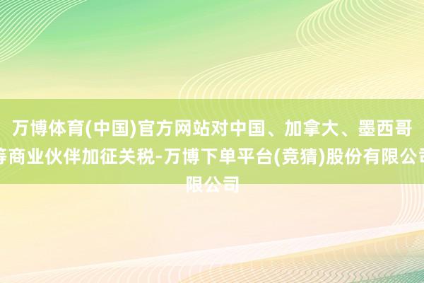 万博体育(中国)官方网站对中国、加拿大、墨西哥等商业伙伴加征关税-万博下单平台(竞猜)股份有限公司