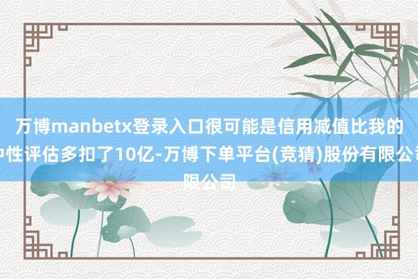 万博manbetx登录入口很可能是信用减值比我的中性评估多扣了10亿-万博下单平台(竞猜)股份有限公司