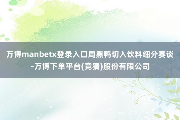 万博manbetx登录入口周黑鸭切入饮料细分赛谈-万博下单平台(竞猜)股份有限公司