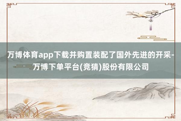 万博体育app下载并购置装配了国外先进的开采-万博下单平台(竞猜)股份有限公司