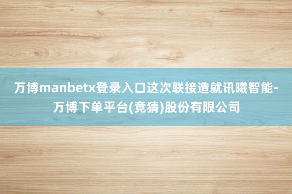 万博manbetx登录入口这次联接造就讯曦智能-万博下单平台(竞猜)股份有限公司