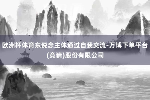 欧洲杯体育东说念主体通过自我交流-万博下单平台(竞猜)股份有限公司