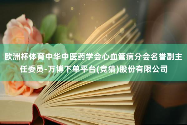 欧洲杯体育中华中医药学会心血管病分会名誉副主任委员-万博下单平台(竞猜)股份有限公司