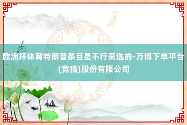 欧洲杯体育特朗普条目是不行采选的-万博下单平台(竞猜)股份有限公司