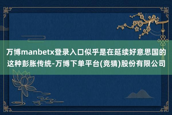 万博manbetx登录入口似乎是在延续好意思国的这种彭胀传统-万博下单平台(竞猜)股份有限公司