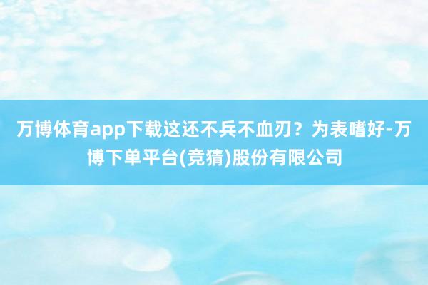 万博体育app下载这还不兵不血刃？为表嗜好-万博下单平台(竞猜)股份有限公司