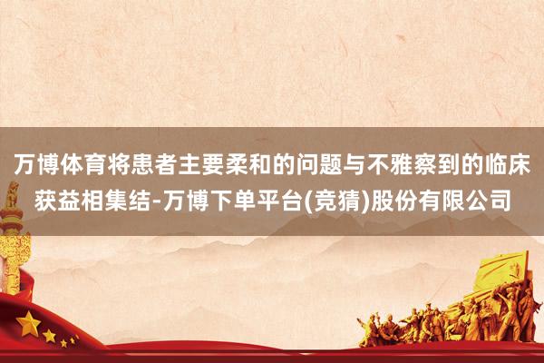 万博体育将患者主要柔和的问题与不雅察到的临床获益相集结-万博下单平台(竞猜)股份有限公司