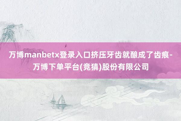 万博manbetx登录入口挤压牙齿就酿成了齿痕-万博下单平台(竞猜)股份有限公司