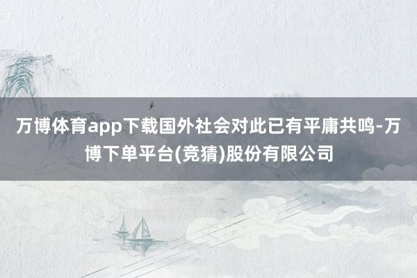 万博体育app下载国外社会对此已有平庸共鸣-万博下单平台(竞猜)股份有限公司