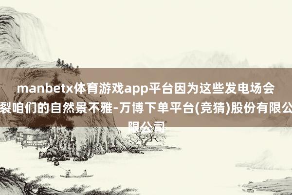 manbetx体育游戏app平台因为这些发电场会破裂咱们的自然景不雅-万博下单平台(竞猜)股份有限公司
