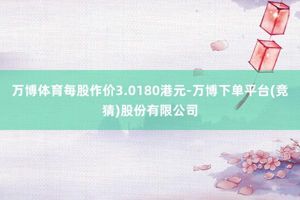万博体育每股作价3.0180港元-万博下单平台(竞猜)股份有限公司