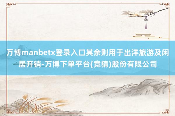 万博manbetx登录入口其余则用于出洋旅游及闲居开销-万博下单平台(竞猜)股份有限公司