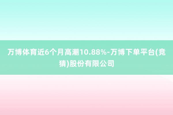 万博体育近6个月高潮10.88%-万博下单平台(竞猜)股份有限公司