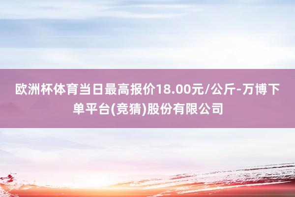 欧洲杯体育当日最高报价18.00元/公斤-万博下单平台(竞猜)股份有限公司
