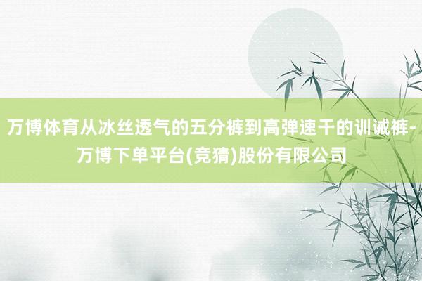 万博体育从冰丝透气的五分裤到高弹速干的训诫裤-万博下单平台(竞猜)股份有限公司