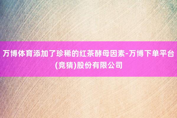 万博体育添加了珍稀的红茶酵母因素-万博下单平台(竞猜)股份有限公司