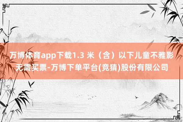 万博体育app下载1.3 米（含）以下儿童不雅影无需买票-万博下单平台(竞猜)股份有限公司