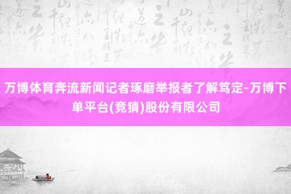 万博体育奔流新闻记者琢磨举报者了解笃定-万博下单平台(竞猜)股份有限公司