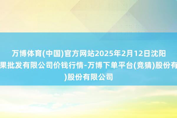 万博体育(中国)官方网站2025年2月12日沈阳盛发菜果批发有限公司价钱行情-万博下单平台(竞猜)股份有限公司