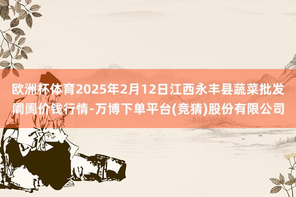 欧洲杯体育2025年2月12日江西永丰县蔬菜批发阛阓价钱行情-万博下单平台(竞猜)股份有限公司